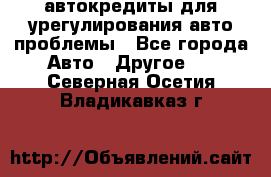 автокредиты для урегулирования авто проблемы - Все города Авто » Другое   . Северная Осетия,Владикавказ г.